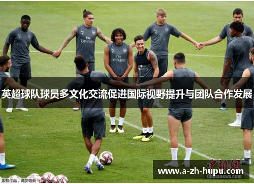 英超球队球员多文化交流促进国际视野提升与团队合作发展 英超球队球员多文化交流促进国际视野提升与团队合作发展