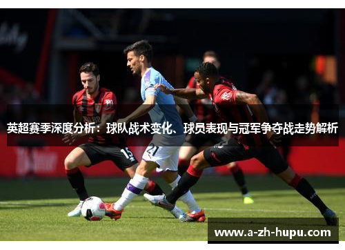 英超赛季深度分析：球队战术变化、球员表现与冠军争夺战走势解析