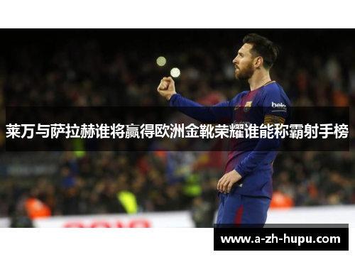 莱万与萨拉赫谁将赢得欧洲金靴荣耀谁能称霸射手榜
