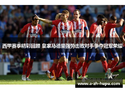 西甲赛季精彩回顾 皇家马德里强势击败对手争夺冠军荣耀