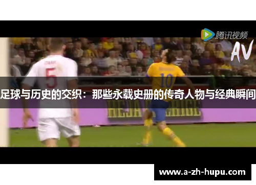 足球与历史的交织：那些永载史册的传奇人物与经典瞬间