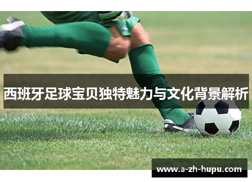 西班牙足球宝贝独特魅力与文化背景解析