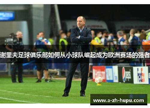 谢里夫足球俱乐部如何从小球队崛起成为欧洲赛场的强者 谢里夫足球俱乐部如何从小球队崛起成为欧洲赛场的强者
