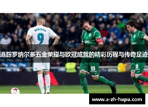 追踪罗纳尔多五金荣耀与欧冠成就的精彩历程与传奇足迹 追踪罗纳尔多五金荣耀与欧冠成就的精彩历程与传奇足迹
