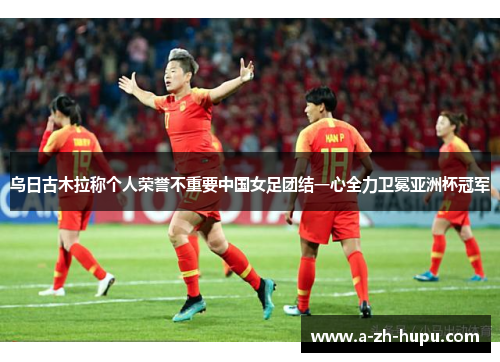 乌日古木拉称个人荣誉不重要中国女足团结一心全力卫冕亚洲杯冠军 乌日古木拉称个人荣誉不重要中国女足团结一心全力卫冕亚洲杯冠军