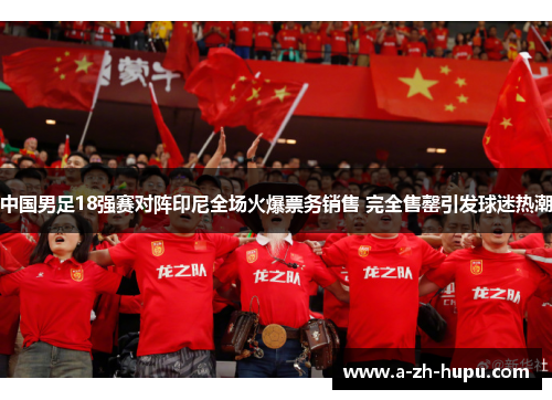 中国男足18强赛对阵印尼全场火爆票务销售 完全售罄引发球迷热潮 中国男足18强赛对阵印尼全场火爆票务销售 完全售罄引发球迷热潮
