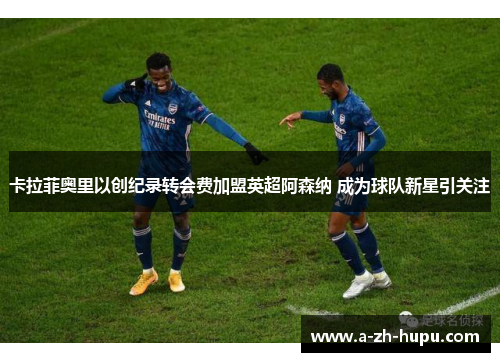卡拉菲奥里以创纪录转会费加盟英超阿森纳 成为球队新星引关注 卡拉菲奥里以创纪录转会费加盟英超阿森纳 成为球队新星引关注