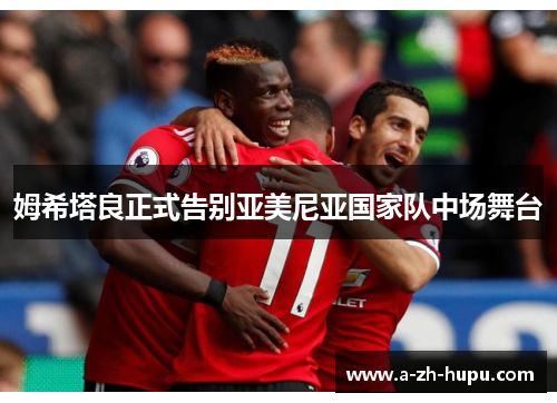 姆希塔良正式告别亚美尼亚国家队中场舞台 姆希塔良正式告别亚美尼亚国家队中场舞台