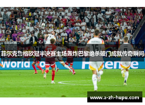菲尔克鲁格欧冠半决赛主场轰炸巴黎绝杀破门成就传奇瞬间