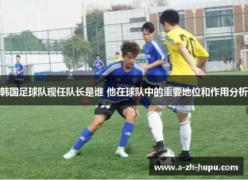 韩国足球队现任队长是谁 他在球队中的重要地位和作用分析