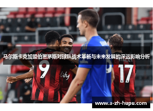 马尔斯卡克加盟伯恩茅斯对球队战术革新与未来发展的深远影响分析