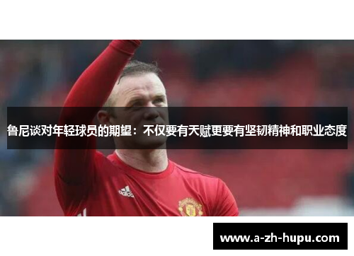 鲁尼谈对年轻球员的期望：不仅要有天赋更要有坚韧精神和职业态度