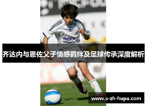 齐达内与恩佐父子情感羁绊及足球传承深度解析