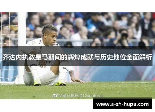 齐达内执教皇马期间的辉煌成就与历史地位全面解析