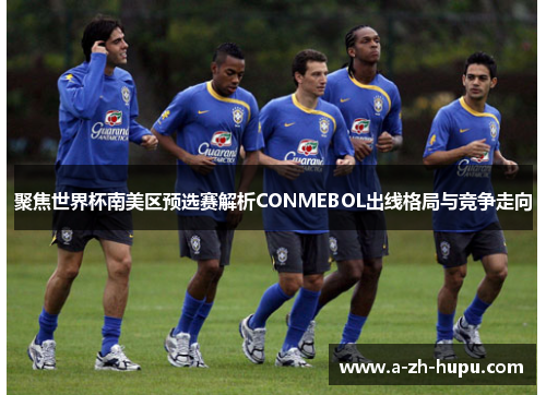 聚焦世界杯南美区预选赛解析CONMEBOL出线格局与竞争走向