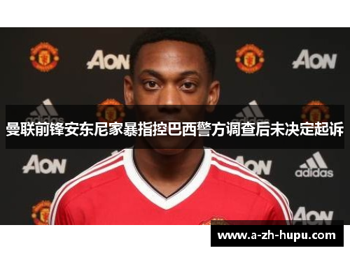 曼联前锋安东尼家暴指控巴西警方调查后未决定起诉 曼联前锋安东尼家暴指控巴西警方调查后未决定起诉