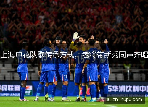 上海申花队歌传承方式，老将带新秀同声齐唱